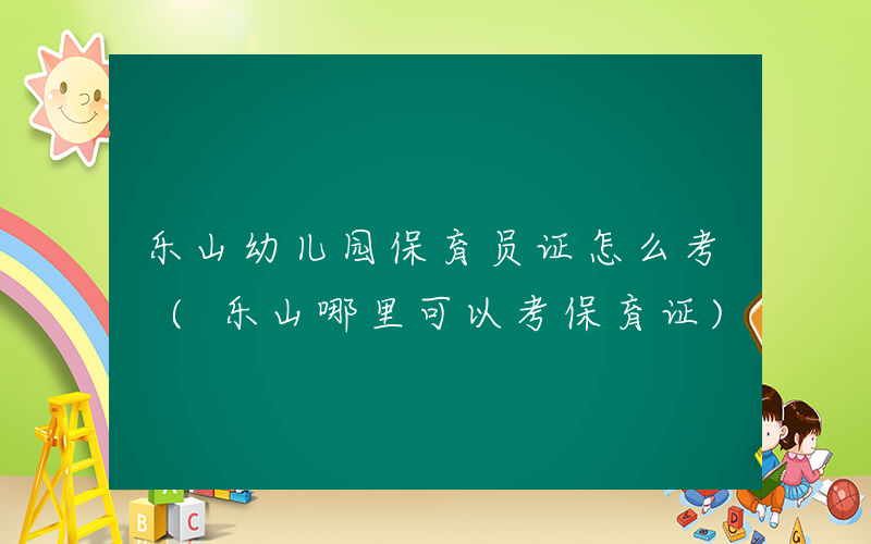 乐山幼儿园保育员证怎么考 (乐山哪里可以考保育证)